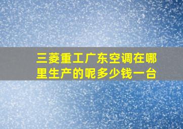 三菱重工广东空调在哪里生产的呢多少钱一台