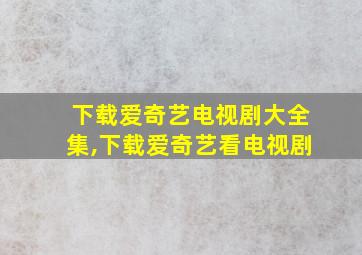 下载爱奇艺电视剧大全集,下载爱奇艺看电视剧