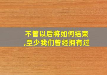 不管以后将如何结束,至少我们曾经拥有过