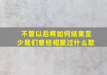 不管以后将如何结束至少我们曾经相聚过什么歌