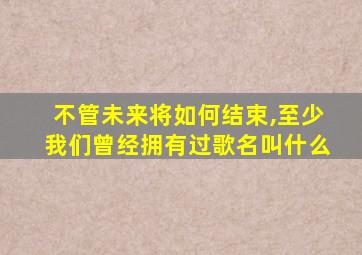 不管未来将如何结束,至少我们曾经拥有过歌名叫什么