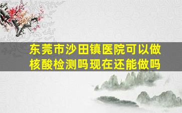 东莞市沙田镇医院可以做核酸检测吗现在还能做吗