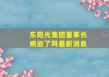 东阳光集团董事长病逝了吗最新消息