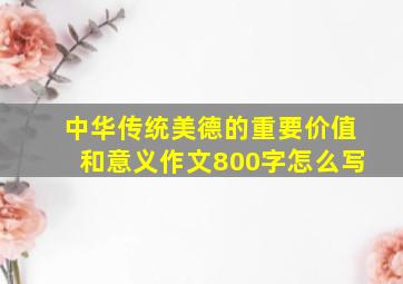 中华传统美德的重要价值和意义作文800字怎么写