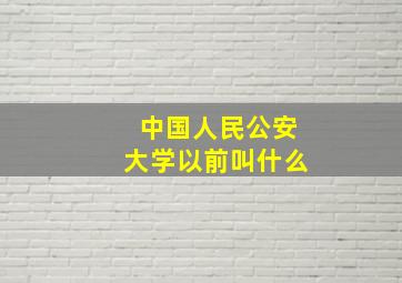 中国人民公安大学以前叫什么