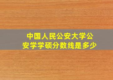 中国人民公安大学公安学学硕分数线是多少