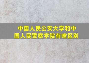 中国人民公安大学和中国人民警察学院有啥区别