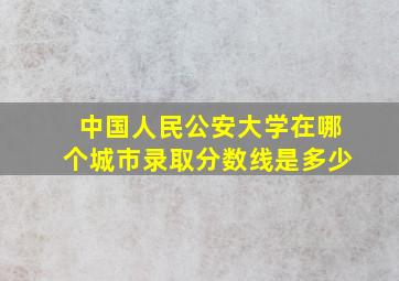 中国人民公安大学在哪个城市录取分数线是多少