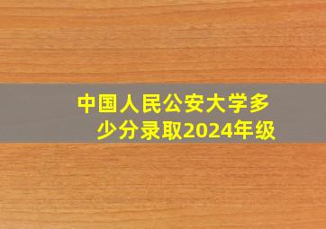 中国人民公安大学多少分录取2024年级