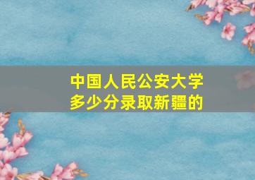 中国人民公安大学多少分录取新疆的