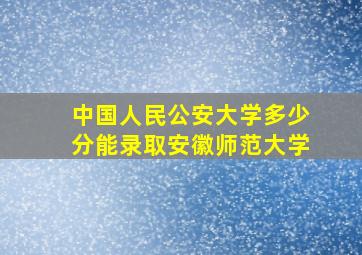 中国人民公安大学多少分能录取安徽师范大学