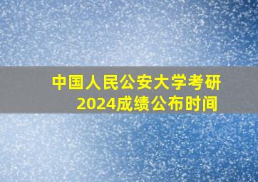 中国人民公安大学考研2024成绩公布时间