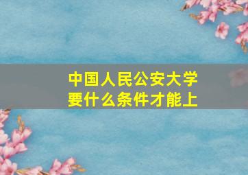 中国人民公安大学要什么条件才能上