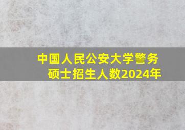 中国人民公安大学警务硕士招生人数2024年