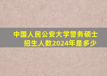 中国人民公安大学警务硕士招生人数2024年是多少