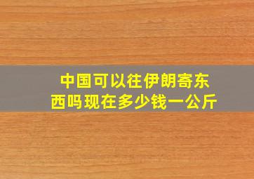 中国可以往伊朗寄东西吗现在多少钱一公斤