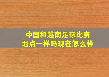 中国和越南足球比赛地点一样吗现在怎么样