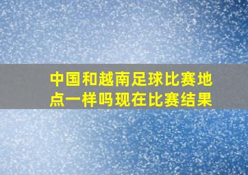 中国和越南足球比赛地点一样吗现在比赛结果