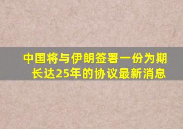 中国将与伊朗签署一份为期长达25年的协议最新消息