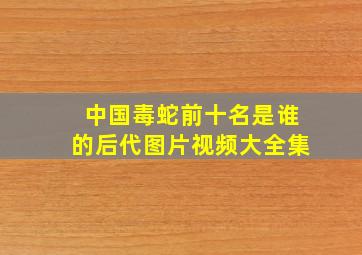 中国毒蛇前十名是谁的后代图片视频大全集