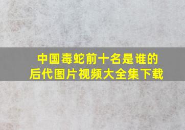 中国毒蛇前十名是谁的后代图片视频大全集下载