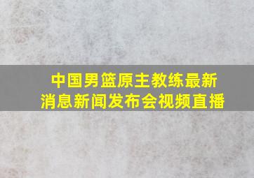 中国男篮原主教练最新消息新闻发布会视频直播