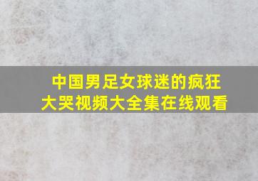 中国男足女球迷的疯狂大哭视频大全集在线观看