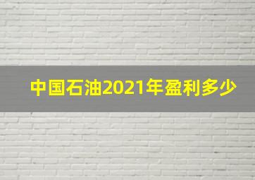 中国石油2021年盈利多少