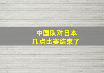 中国队对日本几点比赛结束了