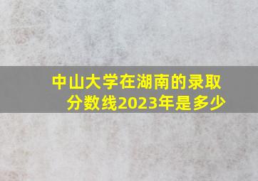 中山大学在湖南的录取分数线2023年是多少