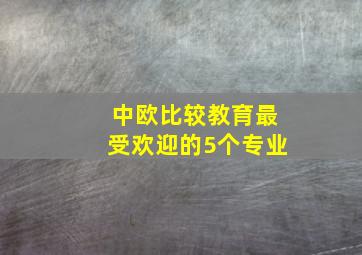 中欧比较教育最受欢迎的5个专业