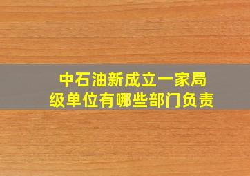 中石油新成立一家局级单位有哪些部门负责