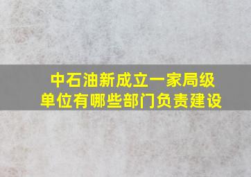 中石油新成立一家局级单位有哪些部门负责建设