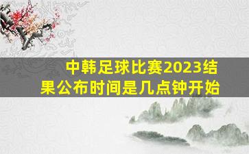 中韩足球比赛2023结果公布时间是几点钟开始