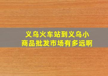 义乌火车站到义乌小商品批发市场有多远啊