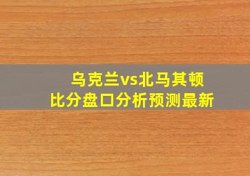 乌克兰vs北马其顿比分盘口分析预测最新