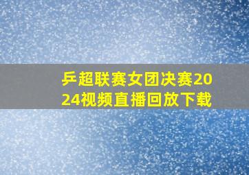 乒超联赛女团决赛2024视频直播回放下载