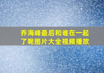 乔海峰最后和谁在一起了呢图片大全视频播放