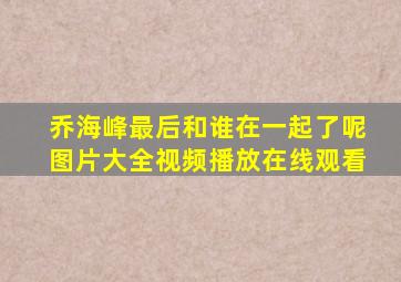 乔海峰最后和谁在一起了呢图片大全视频播放在线观看