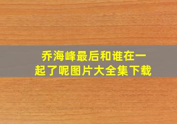 乔海峰最后和谁在一起了呢图片大全集下载