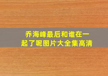 乔海峰最后和谁在一起了呢图片大全集高清