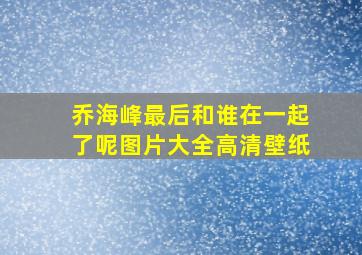 乔海峰最后和谁在一起了呢图片大全高清壁纸