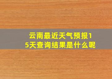 云南最近天气预报15天查询结果是什么呢