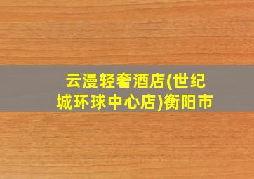 云漫轻奢酒店(世纪城环球中心店)衡阳市