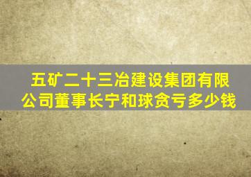 五矿二十三冶建设集团有限公司董事长宁和球贪亏多少钱