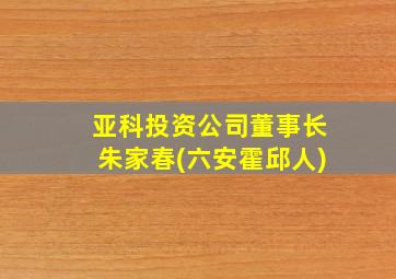 亚科投资公司董事长朱家春(六安霍邱人)