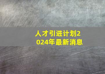 人才引进计划2024年最新消息