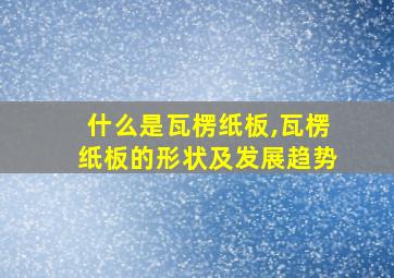 什么是瓦楞纸板,瓦楞纸板的形状及发展趋势