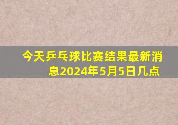 今天乒乓球比赛结果最新消息2024年5月5日几点