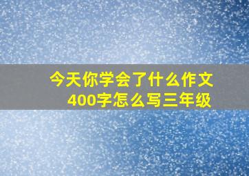 今天你学会了什么作文400字怎么写三年级